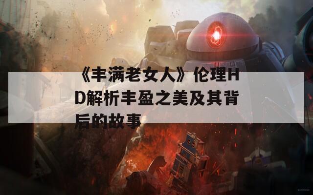 《丰满老女人》伦理HD解析丰盈之美及其背后的故事