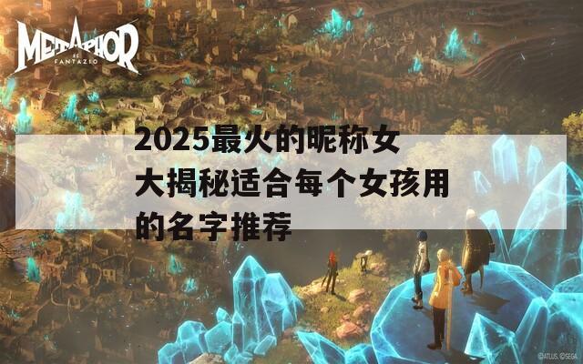 2025最火的昵称女大揭秘适合每个女孩用的名字推荐