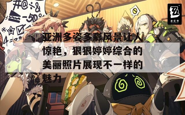 亚洲多姿多彩风景让人惊艳，狠狠婷婷综合的美丽照片展现不一样的魅力
