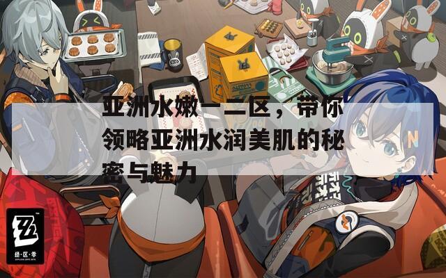 亚洲水嫩一二区，带你领略亚洲水润美肌的秘密与魅力