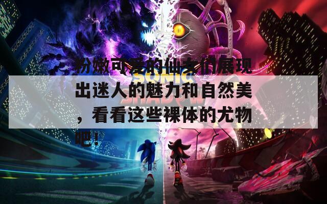 粉嫩可爱的仙女们展现出迷人的魅力和自然美，看看这些裸体的尤物吧！