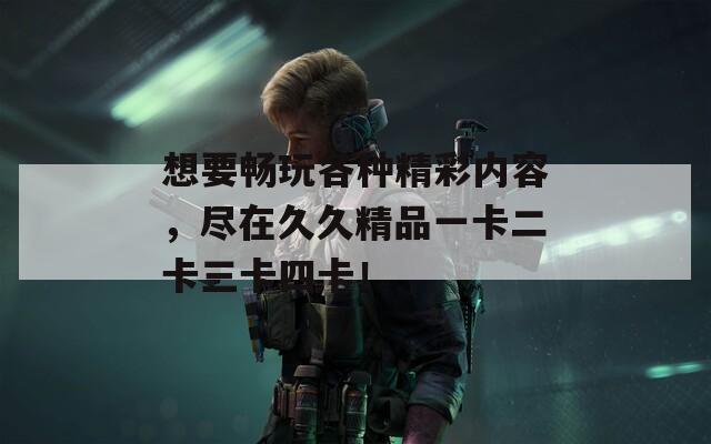 想要畅玩各种精彩内容，尽在久久精品一卡二卡三卡四卡！