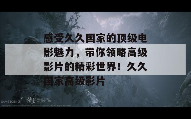 感受久久国家的顶级电影魅力，带你领略高级影片的精彩世界！久久国家高级影片