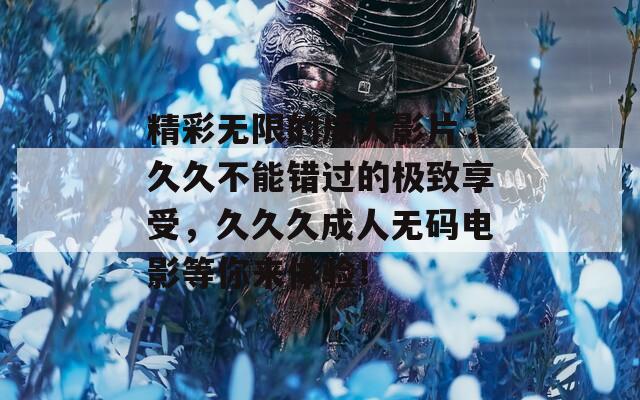 精彩无限的成人影片，久久不能错过的极致享受，久久久成人无码电影等你来体验！