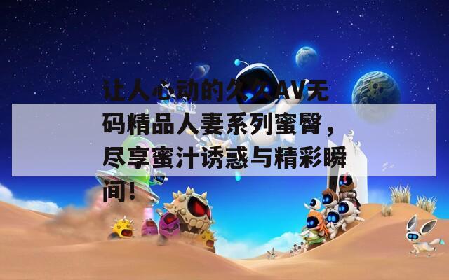 让人心动的久久AV无码精品人妻系列蜜臀，尽享蜜汁诱惑与精彩瞬间！