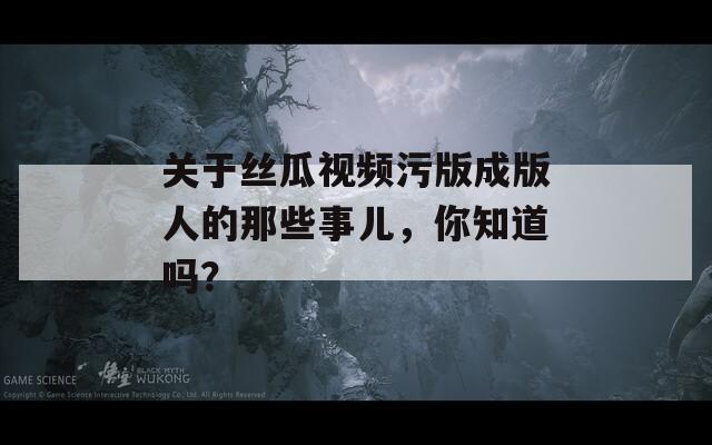 关于丝瓜视频污版成版人的那些事儿，你知道吗？