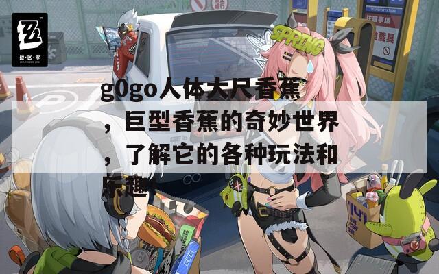 g0go人体大尺香蕉，巨型香蕉的奇妙世界，了解它的各种玩法和乐趣！