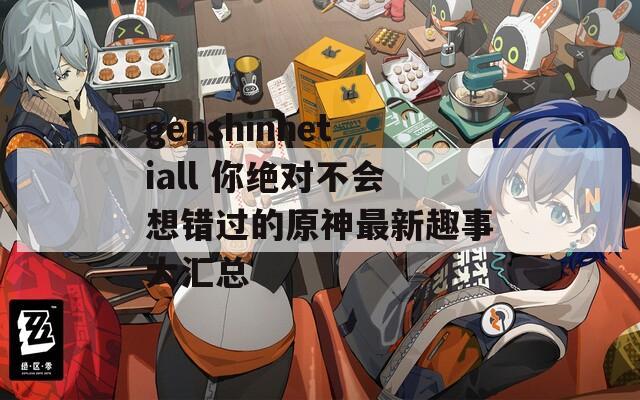 genshinhetiall 你绝对不会想错过的原神最新趣事大汇总