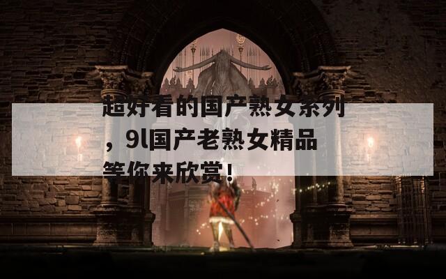 超好看的国产熟女系列，9l国产老熟女精品等你来欣赏！