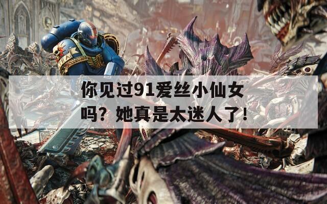 你见过91爱丝小仙女吗？她真是太迷人了！
