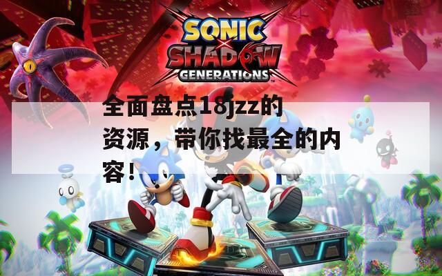 全面盘点18jzz的资源，带你找最全的内容！