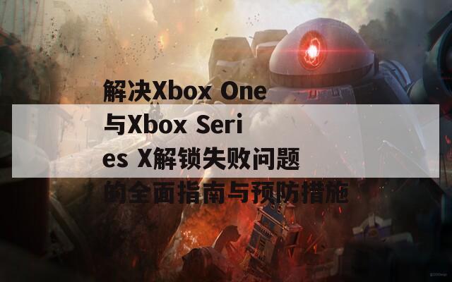 解决Xbox One与Xbox Series X解锁失败问题的全面指南与预防措施