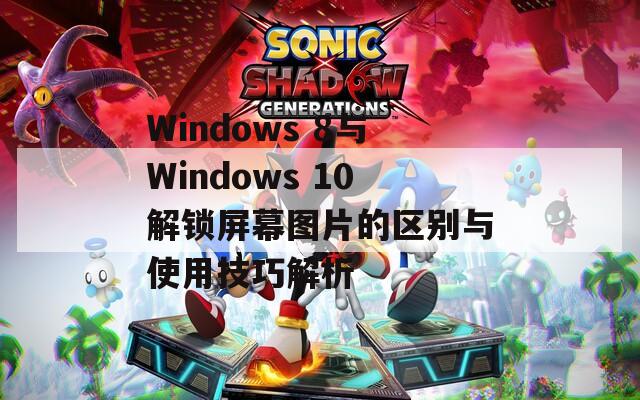 Windows 8与Windows 10解锁屏幕图片的区别与使用技巧解析
