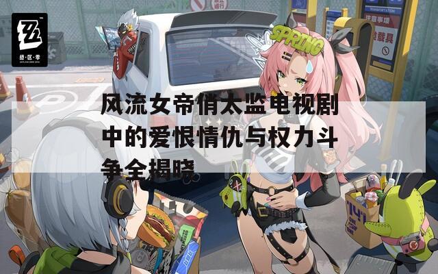 风流女帝俏太监电视剧中的爱恨情仇与权力斗争全揭晓