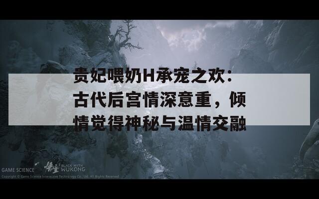 贵妃喂奶H承宠之欢：古代后宫情深意重，倾情觉得神秘与温情交融