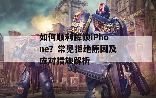 如何顺利解锁iPhone？常见拒绝原因及应对措施解析