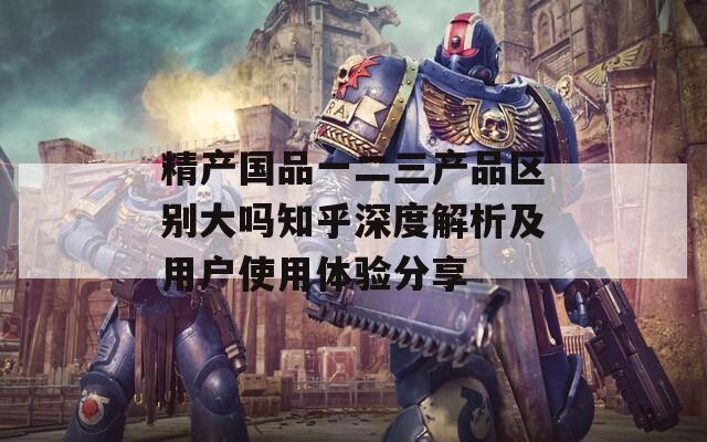 精产国品一二三产品区别大吗知乎深度解析及用户使用体验分享