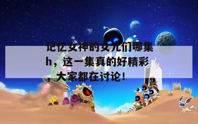 记忆女神的女儿们哪集h，这一集真的好精彩，大家都在讨论！
