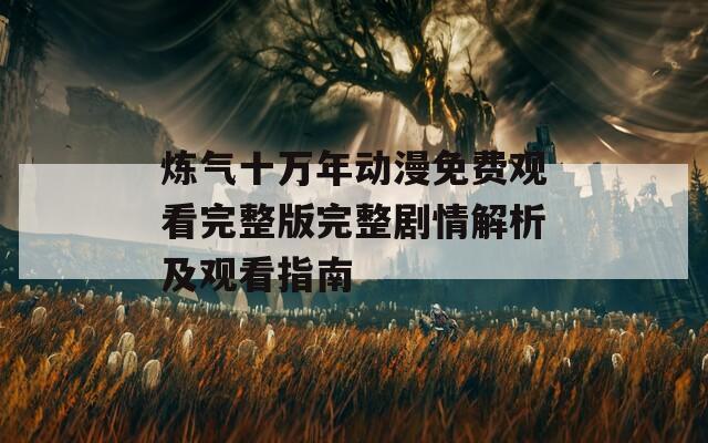 炼气十万年动漫免费观看完整版完整剧情解析及观看指南