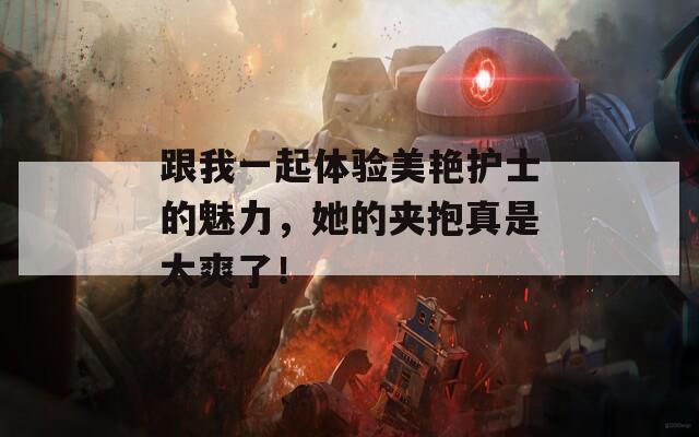 跟我一起体验美艳护士的魅力，她的夹抱真是太爽了！