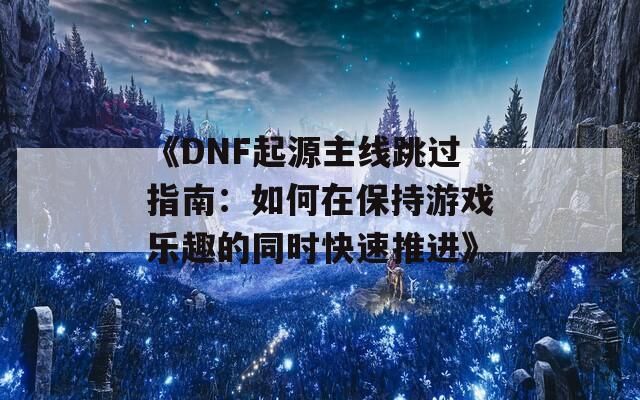 《DNF起源主线跳过指南：如何在保持游戏乐趣的同时快速推进》