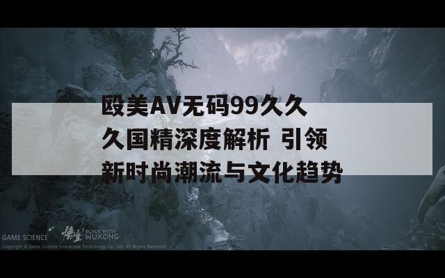 殴美AV无码99久久久国精深度解析 引领新时尚潮流与文化趋势