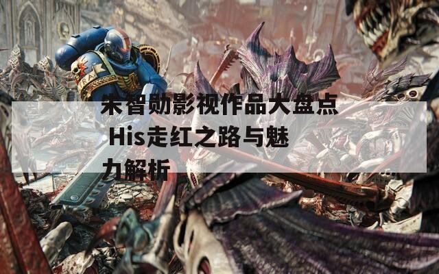 朱智勋影视作品大盘点 His走红之路与魅力解析