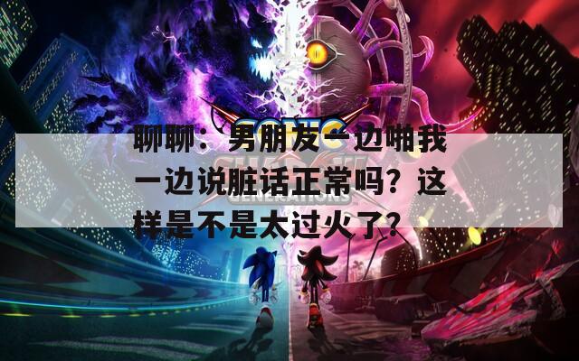 聊聊：男朋友一边啪我一边说脏话正常吗？这样是不是太过火了？