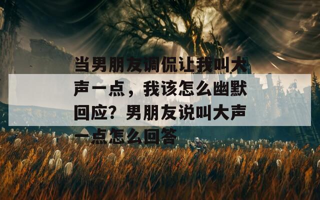 当男朋友调侃让我叫大声一点，我该怎么幽默回应？男朋友说叫大声一点怎么回答