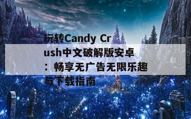 玩转Candy Crush中文破解版安卓：畅享无广告无限乐趣与下载指南