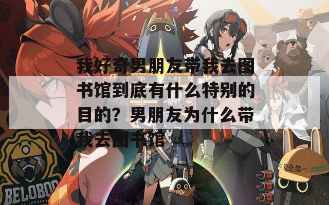 我好奇男朋友带我去图书馆到底有什么特别的目的？男朋友为什么带我去图书馆