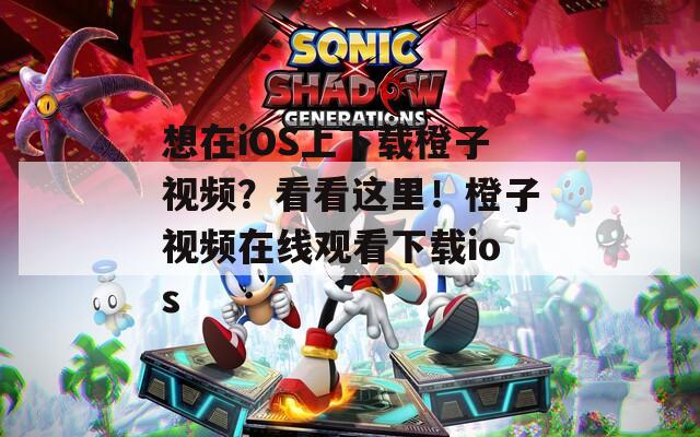 想在iOS上下载橙子视频？看看这里！橙子视频在线观看下载ios