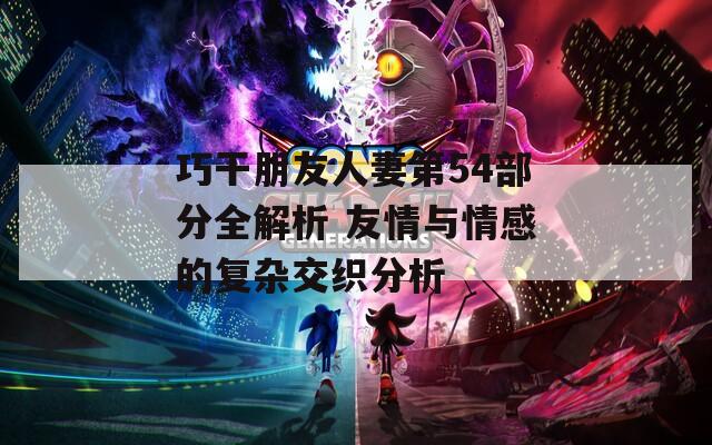 巧干朋友人妻第54部分全解析 友情与情感的复杂交织分析