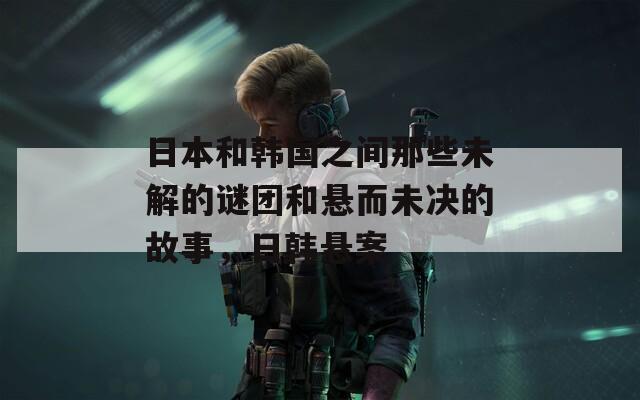 日本和韩国之间那些未解的谜团和悬而未决的故事，日韩悬案