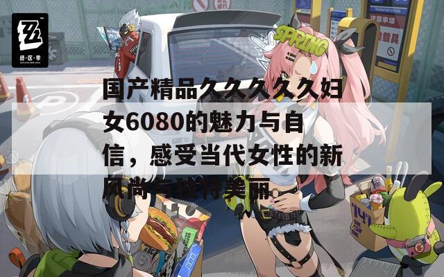 国产精品久久久久久妇女6080的魅力与自信，感受当代女性的新风尚与独特美丽