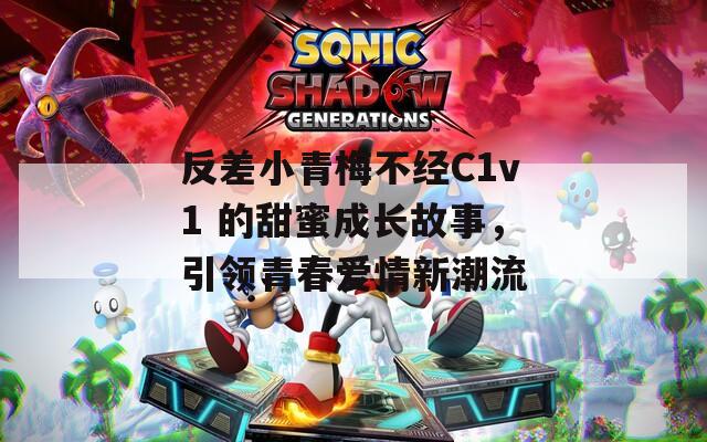 反差小青梅不经C1v1 的甜蜜成长故事，引领青春爱情新潮流