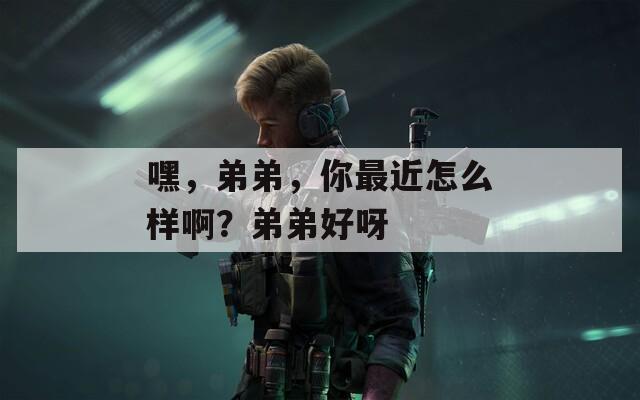 嘿，弟弟，你最近怎么样啊？弟弟好呀