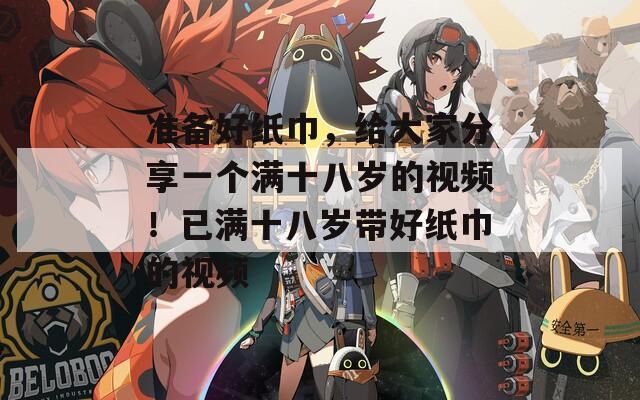 准备好纸巾，给大家分享一个满十八岁的视频！已满十八岁带好纸巾的视频