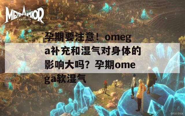 孕期要注意！omega补充和湿气对身体的影响大吗？孕期omega软湿气