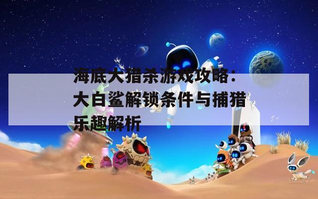 海底大猎杀游戏攻略：大白鲨解锁条件与捕猎乐趣解析