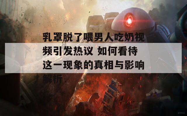 乳罩脱了喂男人吃奶视频引发热议 如何看待这一现象的真相与影响解析