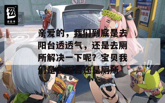 亲爱的，我们到底是去阳台透透气，还是去厕所解决一下呢？宝贝我们是去阳台还是厕所
