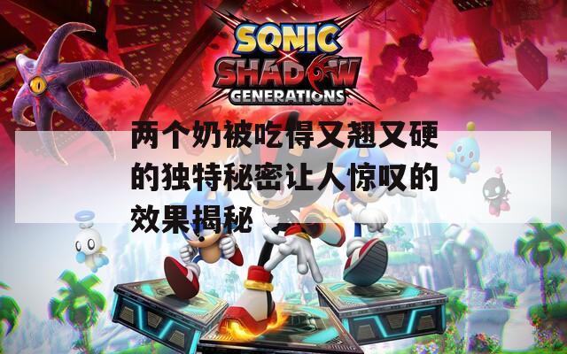两个奶被吃得又翘又硬的独特秘密让人惊叹的效果揭秘