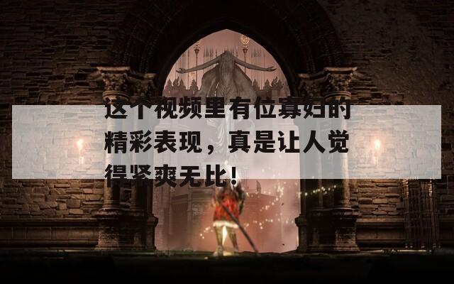 这个视频里有位寡妇的精彩表现，真是让人觉得紧爽无比！