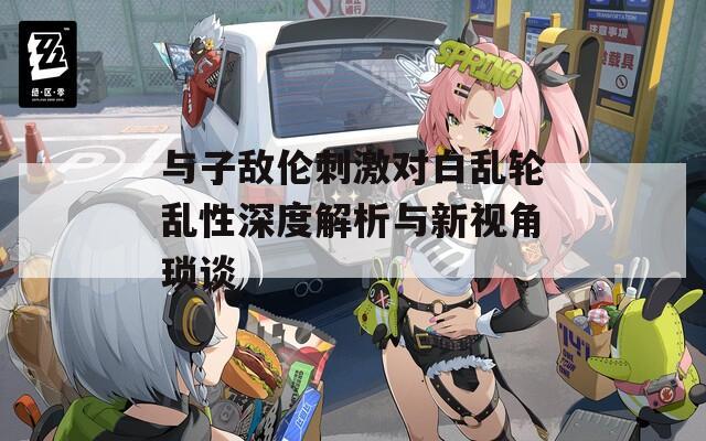 与子敌伦刺激对白乱轮乱性深度解析与新视角琐谈