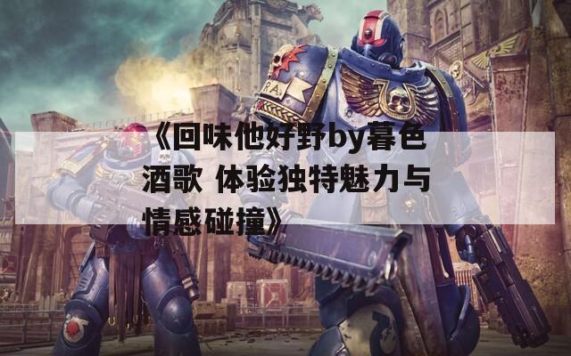 《回味他好野by暮色酒歌 体验独特魅力与情感碰撞》