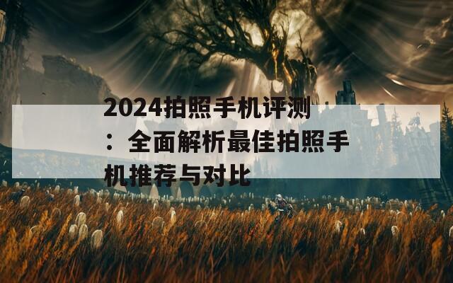 2024拍照手机评测：全面解析最佳拍照手机推荐与对比