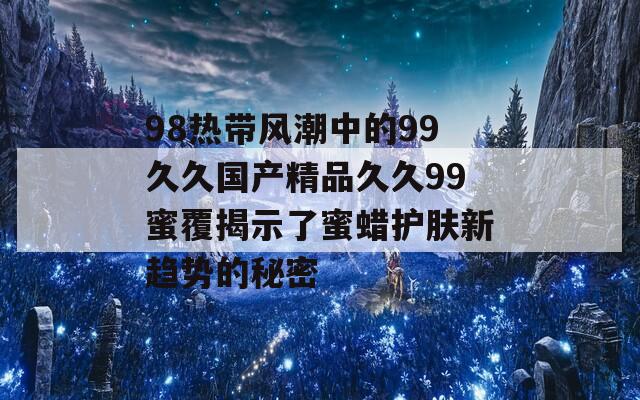98热带风潮中的99久久国产精品久久99蜜覆揭示了蜜蜡护肤新趋势的秘密