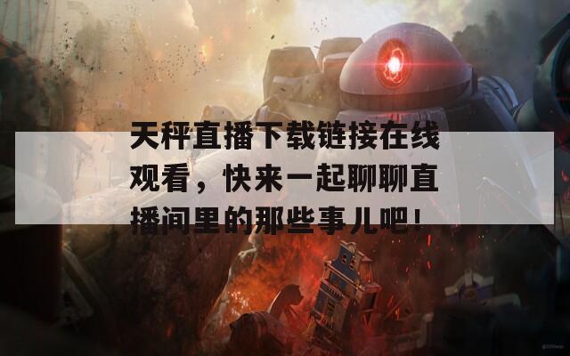 天秤直播下载链接在线观看，快来一起聊聊直播间里的那些事儿吧！