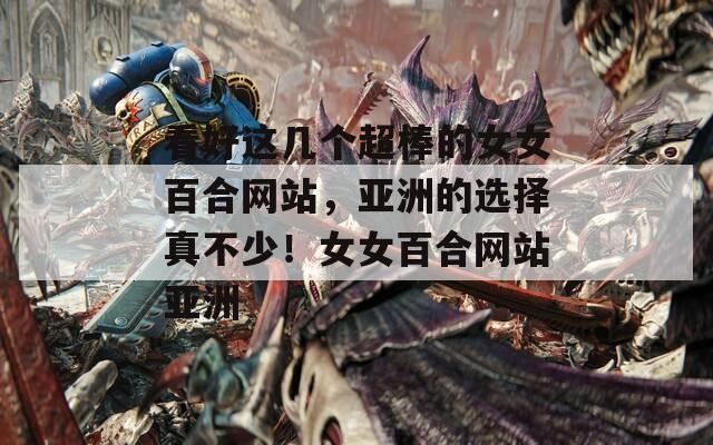 看好这几个超棒的女女百合网站，亚洲的选择真不少！女女百合网站亚洲